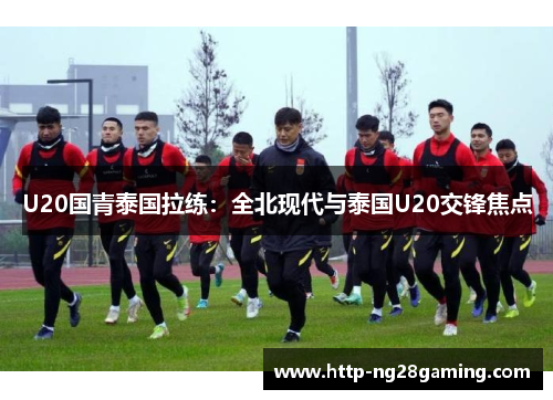 U20国青泰国拉练：全北现代与泰国U20交锋焦点