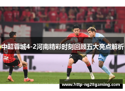 中超蓉城4-2河南精彩时刻回顾五大亮点解析