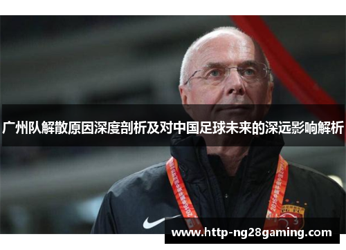 广州队解散原因深度剖析及对中国足球未来的深远影响解析