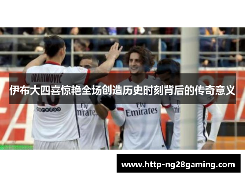 伊布大四喜惊艳全场创造历史时刻背后的传奇意义