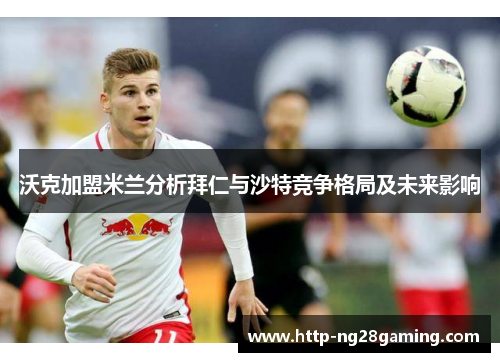 沃克加盟米兰分析拜仁与沙特竞争格局及未来影响