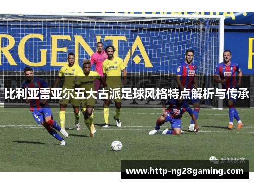 比利亚雷亚尔五大古派足球风格特点解析与传承 比利亚雷亚尔五大古派足球风格特点解析与传承