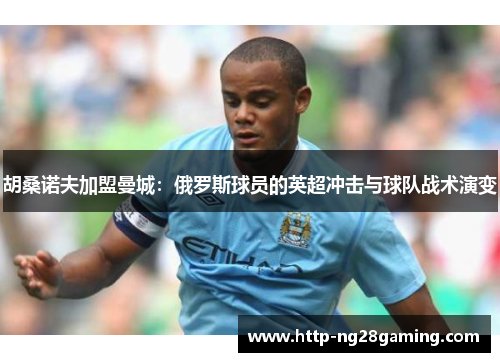 胡桑诺夫加盟曼城：俄罗斯球员的英超冲击与球队战术演变