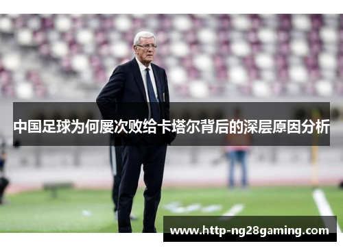 中国足球为何屡次败给卡塔尔背后的深层原因分析 中国足球为何屡次败给卡塔尔背后的深层原因分析