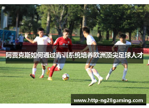 阿贾克斯如何通过青训系统培养欧洲顶尖足球人才 阿贾克斯如何通过青训系统培养欧洲顶尖足球人才