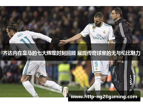 齐达内在皇马的七大辉煌时刻回顾 展现传奇球星的无与伦比魅力