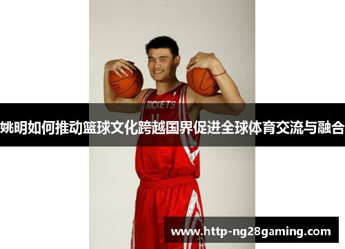 姚明如何推动篮球文化跨越国界促进全球体育交流与融合