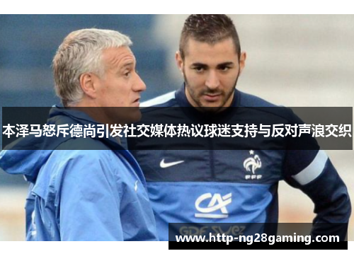 本泽马怒斥德尚引发社交媒体热议球迷支持与反对声浪交织