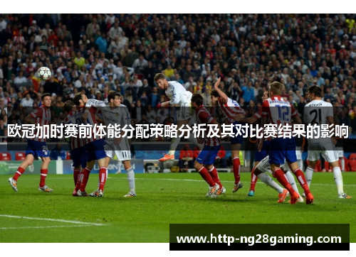 欧冠加时赛前体能分配策略分析及其对比赛结果的影响