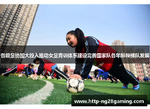 各级足协加大投入推动女足青训体系建设完善国家队各年龄段梯队发展