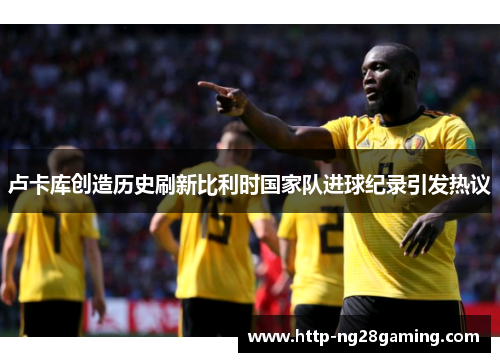 卢卡库创造历史刷新比利时国家队进球纪录引发热议