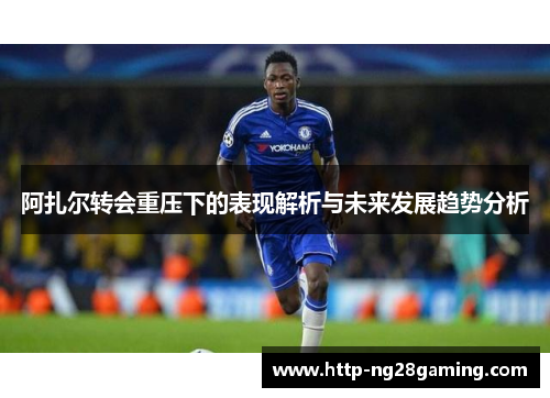 阿扎尔转会重压下的表现解析与未来发展趋势分析 阿扎尔转会重压下的表现解析与未来发展趋势分析