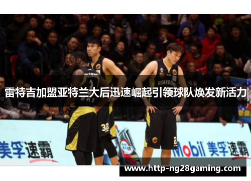 雷特吉加盟亚特兰大后迅速崛起引领球队焕发新活力 雷特吉加盟亚特兰大后迅速崛起引领球队焕发新活力