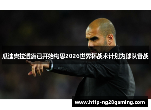 瓜迪奥拉透露已开始构思2026世界杯战术计划为球队备战 瓜迪奥拉透露已开始构思2026世界杯战术计划为球队备战